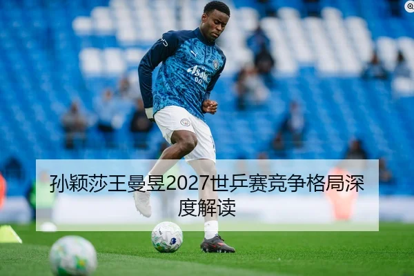 孙颖莎王曼昱2027世乒赛竞争格局深度解读